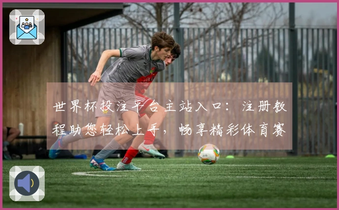 世界杯投注平台主站入口：注册教程助您轻松上手，畅享精彩体育赛事直播体验