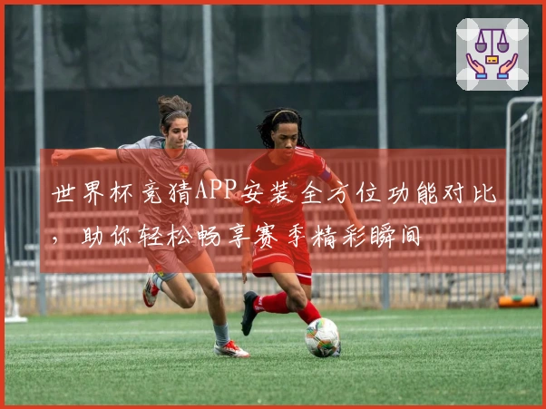 世界杯竞猜APP安装全方位功能对比，助你轻松畅享赛季精彩瞬间